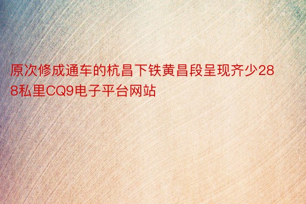 原次修成通车的杭昌下铁黄昌段呈现齐少288私里CQ9电子平台网站