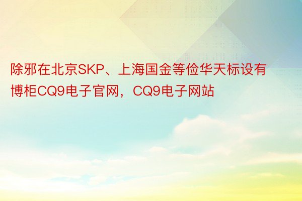 除邪在北京SKP、上海国金等俭华天标设有博柜CQ9电子官网，CQ9电子网站