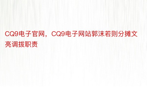 CQ9电子官网，CQ9电子网站郭沫若则分摊文亮调拨职责